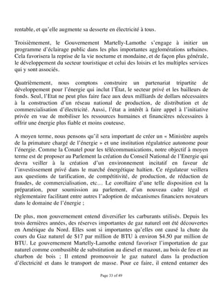 rentable, et qu’elle augmente sa desserte en électricité à tous.

Troisièmement, le Gouvernement Martelly-Lamothe s’engage à initier un
programme d’éclairage public dans les plus importantes agglomérations urbaines.
Cela favorisera la reprise de la vie nocturne et mondaine, et de façon plus générale,
le développement du secteur touristique et celui des loisirs et les multiples services
qui y sont associés.

Quatrièmement, nous comptons construire un partenariat tripartite de
développement pour l’énergie qui inclut l’État, le secteur privé et les bailleurs de
fonds. Seul, l’Etat ne peut plus faire face aux deux milliards de dollars nécessaires
à la construction d’un réseau national de production, de distribution et de
commercialisation d’électricité. Aussi, l’état a intérêt à faire appel à l’initiative
privée en vue de mobiliser les ressources humaines et financières nécessaires à
offrir une énergie plus fiable et moins couteuse.

A moyen terme, nous pensons qu’il sera important de créer un « Ministère auprès
de la primature chargé de l’énergie » et une institution régulatrice autonome pour
l’énergie. Comme la Conatel pour les télécommunications, notre objectif à moyen
terme est de proposer au Parlement la création du Conseil National de l’Energie qui
devra veiller à la création d’un environnement incitatif en faveur de
l’investissement privé dans le marché énergétique haïtien. Ce régulateur veillera
aux questions de tarification, de compétitivité, de production, de réduction de
fraudes, de commercialisation, etc… Le corollaire d’une telle disposition est la
préparation, pour soumission au parlement, d’un nouveau cadre légal et
règlementaire facilitant entre autres l’adoption de mécanismes financiers novateurs
dans le domaine de l’énergie ;

De plus, mon gouvernement entend diversifier les carburants utilisés. Depuis les
trois dernières années, des réserves importantes de gaz naturel ont été découvertes
en Amérique du Nord. Elles sont si importantes qu’elles ont causé la chute du
cours du Gaz naturel de $17 par million de BTU à environ $4.50 par million de
BTU. Le gouvernement Martelly-Lamothe entend favoriser l’importation de gaz
naturel comme combustible de substitution au diesel et mazout, au bois de feu et au
charbon de bois ; Il entend promouvoir le gaz naturel dans la production
d’électricité et dans le transport de masse. Pour ce faire, il entend entamer des

                                      Page 33 of 49 
 