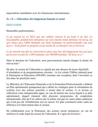 négociations immédiates avec les fournisseurs internationaux.

5e « E » : Education, développement humain et social

EDUCATION

Honorables parlementaires,

Li pa normal ke en 2012 gen des milliers timoun ki pa konn li ak ekri. Li
inacceptable, pendant kek entreprises ap voye chache moun aletranje vin travay, ke
gen moins pase 9,000 étudiants lan lekol technique ou professionnelle nan tout
peyi-a. Esak pirèd, ke program yo pa mache ak sa entrepriz nou yo bezwen.

Li pa normal non plis ke université ki plase pou bay développement lan yon peyi
pa ka resevwa plis ke 1,000 étudiants sou 100,000 kandida. Ki koze sa-a ?

Dans le domaine de l’education, mon gouvernement entend changer la donne du
tout au tout !

De plus, le secteur de l’éducation se signale par une absence de textes législatifs
d’orientation et de programmations récentes - la Loi créant l’Office national pour
le Partenariat en Éducation (ONAPE) constitue une exception, dont l’ouverture se
fera dans les prochains mois.

Le Ministère de l’Education Nationale et de la Formation Professionnelle a élaboré
un Plan opérationnel quinquennal qui a défini les stratégies pour la refondation du
système avec des actions concrètes à mener dans le secteur. A ce niveau, je
solliciterai votre indispensable appui, en vue de fournir une assise légale à ce plan
opérationnel, duquel émanent déjà plusieurs programmes de coopération
internationale, afin qu’il ne subisse pas le même sort que les autres plans antérieurs
qui n’ont pas été véritablement mis en oeuvre. Ce plan constituera notre cadre de
référence et d’intervention dans le secteur.

En collaboration avec le Parlement, des actions seront entreprises, en vue de
renforcer le cadre légal du secteur de l’éducation. Il s’agira de favoriser :


                                      Page 34 of 49 
 