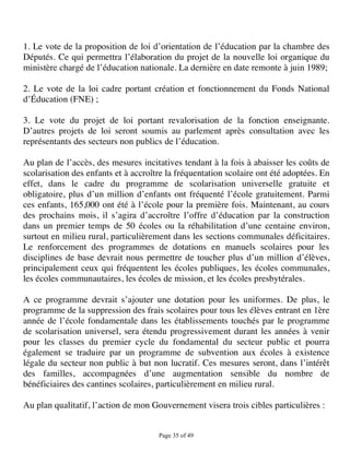 1. Le vote de la proposition de loi d’orientation de l’éducation par la chambre des
Députés. Ce qui permettra l’élaboration du projet de la nouvelle loi organique du
ministère chargé de l’éducation nationale. La dernière en date remonte à juin 1989;

2. Le vote de la loi cadre portant création et fonctionnement du Fonds National
d’Éducation (FNE) ;

3. Le vote du projet de loi portant revalorisation de la fonction enseignante.
D’autres projets de loi seront soumis au parlement après consultation avec les
représentants des secteurs non publics de l’éducation.

Au plan de l’accès, des mesures incitatives tendant à la fois à abaisser les coûts de
scolarisation des enfants et à accroître la fréquentation scolaire ont été adoptées. En
effet, dans le cadre du programme de scolarisation universelle gratuite et
obligatoire, plus d’un million d’enfants ont fréquenté l’école gratuitement. Parmi
ces enfants, 165,000 ont été à l’école pour la première fois. Maintenant, au cours
des prochains mois, il s’agira d’accroître l’offre d’éducation par la construction
dans un premier temps de 50 écoles ou la réhabilitation d’une centaine environ,
surtout en milieu rural, particulièrement dans les sections communales déficitaires.
Le renforcement des programmes de dotations en manuels scolaires pour les
disciplines de base devrait nous permettre de toucher plus d’un million d’élèves,
principalement ceux qui fréquentent les écoles publiques, les écoles communales,
les écoles communautaires, les écoles de mission, et les écoles presbytérales.

A ce programme devrait s’ajouter une dotation pour les uniformes. De plus, le
programme de la suppression des frais scolaires pour tous les élèves entrant en 1ère
année de l’école fondamentale dans les établissements touchés par le programme
de scolarisation universel, sera étendu progressivement durant les années à venir
pour les classes du premier cycle du fondamental du secteur public et pourra
également se traduire par un programme de subvention aux écoles à existence
légale du secteur non public à but non lucratif. Ces mesures seront, dans l’intérêt
des familles, accompagnées d’une augmentation sensible du nombre de
bénéficiaires des cantines scolaires, particulièrement en milieu rural.

Au plan qualitatif, l’action de mon Gouvernement visera trois cibles particulières :


                                      Page 35 of 49 
 