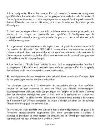 1. Les enseignants : Il nous faut assurer l’arrivée massive de nouveaux enseignants
qualifiés dans les salles de classes par des programmes audacieux de formation. Il
faudra également mettre en œuvre un programme de requalification professionnelle
devant déboucher sur une certification, et à terme, la mise en place d’un permis
d’enseigner.

2. Est-il encore responsable et rentable de laisser notre ressource principale, nos
jeunes, à la charge de personnels non qualifiés ? Soulignons que la
professionnalisation des enseignants marche de pair avec une revalorisation de la
condition enseignante.

3. Le personnel d’encadrement et de supervision : A partir du renforcement et de
l’extension du dispositif des EFACAP à raison d’une par commune et de la
rationalisation du fonctionnement des structures d’encadrement et de contrôle, le
Gouvernement souhaite avoir des effets à court terme sur la durée d’enseignement
et l’amélioration de l’apprentissage.

4. Les familles : L’École étant l’affaire de tous, seul un engagement des familles à
accompagner, à Encadrer et à contrôler leurs enfants permettra d’arrêter la spirale
descendante de la mauvaise qualité de notre éducation.

Si l’enseignement de base constitue notre priorité, il ne saurait être l’unique objet
de nos preoccupations en matière d’éducation.

Les chantiers consacrés à la rénovation du secondaire devront être accélérés,
surtout en ce qui concerne la mise en place des filières technologiques,
accompagnement indispensables des politiques de l’emploi et de la main d’oeuvre
dans les domaines stratégiques pour la croissance et la réduction de la pauvreté.
D’ici la fin 2013, le Ministère de l’Education Nationale devra mettre à disposition
de l’ensemble des acteurs concernés les plans d’études détaillés des principales
filières technologiques des secteurs clés.

En ce sens, un lycée modèle sera construit dans chaque département, et quant à la
formation professionnelle proprement dite, mon gouvernement s’attellera à
élaborer la politique de sous-secteur en construisant un centre par département,
commençant par ceux de Hinche et de Petit Gôave.

                                     Page 36 of 49 
 