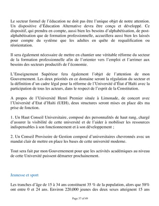 Le secteur formel de l’éducation ne doit pas être l’unique objet de notre attention.
Un dispositive d’Éducation Alternative devra être conçu et développé. Ce
dispositif, qui prendra en compte, aussi bien les besoins d’alphabétisation, de post-
alphabétisation que de formation professionnelle, accueillera aussi bien les laissés
pour compte du système que les adultes en quête de requalification ou
réorientation.

Il sera également nécessaire de mettre en chantier une véritable réforme du secteur
de la formation professionnelle afin de l’orienter vers l’emploi et l’arrimer aux
besoins des secteurs productifs de l’économie.

L’Enseignement Supérieur fera également l’objet de l’attention de mon
Gouvernement. Les deux priorités en ce domaine seront la régulation du secteur et
la définition d’un cadre légal pour la réforme de l’Université d’État d’Haïti avec la
participation de tous les acteurs, dans le respect de l’esprit de la Constitution.

A propos de l’Université Henri Premier située à Limonade, de concert avec
l’Université d’Etat d’Haïti (UEH), deux structures seront mises en place dès ma
prise de fonction.

1. Un Haut Conseil Universitaire, composé des personnalités de haut rang, chargé
d’assurer la visibilité de cette université et de l’aider à mobiliser les ressources
indispensables à son fonctionnement et à son développement ;

2. Un Conseil Provisoire de Gestion composé d’universitaires chevronnés avec un
mandat clair de mettre en place les bases de cette université moderne.

Tout sera fait par mon Gouvernement pour que les activités académiques au niveau
de cette Université puissent démarrer prochainement.



Jeunesse et sport

Les tranches d’âge de 15 à 34 ans constituent 35 % de la population, alors que 58%
ont entre 0 et 24 ans. Environ 220,000 jeunes des deux sexes atteignent 15 ans

                                     Page 37 of 49 
 