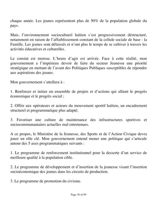 chaque année. Les jeunes représentent plus de 50% de la population globale du
pays.

Mais, l’environnement socioculturel haïtien s’est progressivement déstructuré,
notamment en raison de l’affaiblissement constant de la cellule sociale de base : la
Famille. Les jeunes sont délaissés et n’ont plus le temps de se cultiver à travers les
activités éducatives et culturelles.

Le constat est morose. L’heure d’agir est arrivée. Face à cette réalité, mon
gouvernement a l’impérieux devoir de faire du secteur Jeunesse une priorité
stratégique en mettant de l’avant des Politiques Publiques susceptibles de répondre
aux aspirations des jeunes.

Mon gouvernement s’attellera à :

1. Renforcer et initier un ensemble de projets et d’actions qui allient le progrès
économique et le progrès social ;

2. Offrir aux opérateurs et acteurs du mouvement sportif haïtien, un encadrement
structurel et programmatique plus adapté;

3. Favoriser une culture de maintenance des infrastructures sportives et
sociocommunautaires actuelles mal entretenues.

A ce propos, le Ministère de la Jeunesse, des Sports et de l’Action Civique devra
jouer un rôle clé. Mon gouvernement entend mener une politique qui s’articule
autour des 5 axes programmatiques suivants :

1. Le programme de renforcement institutionnel pour la desserte d’un service de
meilleure qualité à la population cible.

2. Le programme de développement et d’insertion de la jeunesse visant l’insertion
socioéconomique des jeunes dans les circuits de production.

3. Le programme de promotion du civisme.


                                      Page 38 of 49 
 