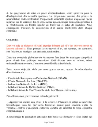 4. Le programme de mise en place d’infrastructures socio sportives pour le
développement des activités sportives. Ce programme contient des projets de
réhabilitation et de construction d’espaces de sociabilité sportive adaptées et mieux
réparties sur le territoire. En ce sens, sachez également que nous allons procéder à
la réhabilitation du Centre Sportif de Carrefour et celui de Dadadou. Nous
envisageons d’ailleurs la construction d’un centre multisports dans chaque
commune.


CULTURE

Depi yo pale de richesses d’Haïti, premier élément qui vi’n lan tête tout moun se
kestion culturel la. Nous pensons à ses oeuvres d’art, ses rythmes, ses coutumes,
son folklore, sa musique, son artisanat, son histoire…

Dans une économie globalisée où les nations font jouer les avantages compétitifs
pour réussir leur politique touristique, Haïti dispose avec sa culture, trésor
universellement reconnu, d’un atout considérable et indéniable.

Entre autres objectifs visés par mon gouvernement, notons la relocalisation
d’institutions tels :

- l’Institut de Sauvegarde du Patrimoine National (ISPAN),
- l’Ecole Nationale des Arts (ENARTS),
- la direction Nationale du Livre (DNL),
- la Réhabilitation du Théâtre National d’Haïti,
- la Réhabilitation du Ciné Triomphe et du Rex Théâtre, entre autres.

Par ailleurs, mon gouvernement entend également :

1. Apporter un soutien aux livres, à la lecture et l’écriture en créant de nouvelles
bibliothèques dans les provinces, lesquelles auront pour vocation d’être de
véritables centres d’animation culturelle capable de cimenter le vivre ensemble
communautaire ;

2. Encourager la production artistique dans toute sa splendeur et sous toutes ses

                                     Page 39 of 49 
 