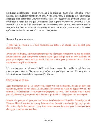 politiques confondues – pour travailler à la mise en place d’un véritable projet
national de développement sur 30 ans. Nous le savons, le principe de l’alternance
implique que différents Gouvernements vont se succéder au pouvoir durant les
décennies à venir. Il n’y a pas de moment plus approprié que celui que nous vivons
aujourd’hui pour définir, ensemble, un cadre consensuel et une boussole commune
auxquels les Gouvernements successifs seraient solidaires dans le cadre de notre
quête collective de modernité et de développement.


Honorables parlementaires,

« Fòk Pèp la Jwen-n », « Fòk exclusion-an kaba » se slogan sa-a ki pral gide
aksyon mwen.

Avan tout lot bagay, ambysyon pam se ede sa ki pa gen moyen yo, se pou sa politik
gouvenman-an pral kampe sou aksyon social, pral kampe sou bit ede manman ak
papa pitit ki paka voye pitit yo lekol, kap bat la ri-a, pou yo cheche la vi. Pou sa
nap bezwen anpil investisman.

L’investissement privé massif, OUI mais à une seule fin : celle de générer des
moyens pour que le Gouvernement mène une politique sociale d’envergure en
faveur de ceux vivant dans la pauvreté extrême.

Chif yo bay tèt fè mal.

Depi tranbleman de tè 12 Janvye ya, bagay yo vin pi malouk. Si lan lot peyi lan
caraibe la, moun ka viv jiska 72 zan, limit lavi moun an Ayiti pa depase 60 an. Se
selman 52% Ayisyen ki rive jwenn dlo prop pou yo bwè. Gen a peprè 5 ou 6 doktè
pou 10,000 moun, gen pliske 68% moun ki pa konn li. Sitiyasyon saa inakseptab.

Mwen vle, pou yo di yon jou lan listwa, ke Gouvènman Prezidan Martelly ya ak
Premye Minis Lamothe, te travay lajounen kou lannuit pou chanje figi peyi ya nèt
ale, retire pèp la lan malsite, ebay tout moun menm dwa pou yon lavi miyo, kote
chretyen vivan ka viv tout bon.



                                     Page 4 of 49 
 