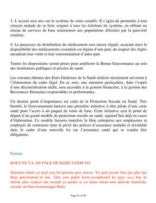 3. L’accent sera mis sur le système de soins curatifs. Il s’agira de permettre à tout
citoyen malade de se faire soigner à tous les échelons du système, en offrant un
réseau de services de base notamment aux populations affectées par la pauvreté
extrême.

4. Le processus de distribution du médicament sera mieux régulé, assurant ainsi la
disponibilité des médicaments essentiels en région d’une part, du respect des règles
encadrant leur vente et leur consommation d’autre part.

Toutes les dispositions seront prises pour améliorer la Bonne Gouvernance au sein
des institutions publiques et privées de santé.

Les extrants obtenus des Etats Généraux de la Santé réalisés récemment serviront à
l’élaboration du cadre légal. En ce sens, une attention particulière, dans l’esprit
d’une décentralisation réelle, sera accordée à la gestion financière, à la gestion des
Ressources Humaines responsables et performantes.

Un dernier point d’importance est celui de la Protection Sociale en Santé. Très
bientôt, le Gouvernement lancera une première initiative à titre pilote d’une carte
santé pour l’accès à un paquet de soins de base. Cette initiative sera le point de
départ d’un grand modèle de protection sociale en santé, aujourd’hui déjà en cours
d’élaboration. Ce modèle laissera toutefois la libre entreprise aux employeurs et
employés de contracter dans le privé des polices d’assurance maladie et invalidité
dans le cadre d’une nouvelle loi sur l’assurance santé qui se voudra être
obligatoire.



Femme

KOULYE YA AN PALE DE KOZE FANM YO

Situation fanm yo pral yon lot priorite pou mwen. Yo pral jwenn bon jan plas lan
ékip gouvènman’m lan. Gen yon pakèt fanm exceptionel ke pays sa-a bay ki
mérite plus respect lan société ya paske se yo kilan mitan tout aktivite familiale,
sociale ou bien économique Haiti.

                                      Page 41 of 49 
 