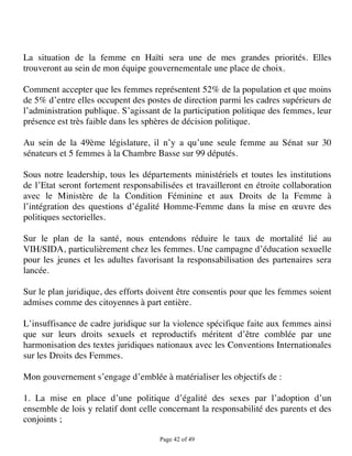 La situation de la femme en Haïti sera une de mes grandes priorités. Elles
trouveront au sein de mon équipe gouvernementale une place de choix.

Comment accepter que les femmes représentent 52% de la population et que moins
de 5% d’entre elles occupent des postes de direction parmi les cadres supérieurs de
l’administration publique. S’agissant de la participation politique des femmes, leur
présence est très faible dans les sphères de décision politique.

Au sein de la 49ème législature, il n’y a qu’une seule femme au Sénat sur 30
sénateurs et 5 femmes à la Chambre Basse sur 99 députés.

Sous notre leadership, tous les départements ministériels et toutes les institutions
de l’Etat seront fortement responsabilisées et travailleront en étroite collaboration
avec le Ministère de la Condition Féminine et aux Droits de la Femme à
l’intégration des questions d’égalité Homme-Femme dans la mise en œuvre des
politiques sectorielles.

Sur le plan de la santé, nous entendons réduire le taux de mortalité lié au
VIH/SIDA, particulièrement chez les femmes. Une campagne d’éducation sexuelle
pour les jeunes et les adultes favorisant la responsabilisation des partenaires sera
lancée.

Sur le plan juridique, des efforts doivent être consentis pour que les femmes soient
admises comme des citoyennes à part entière.

L’insuffisance de cadre juridique sur la violence spécifique faite aux femmes ainsi
que sur leurs droits sexuels et reproductifs méritent d’être comblée par une
harmonisation des textes juridiques nationaux avec les Conventions Internationales
sur les Droits des Femmes.

Mon gouvernement s’engage d’emblée à matérialiser les objectifs de :

1. La mise en place d’une politique d’égalité des sexes par l’adoption d’un
ensemble de lois y relatif dont celle concernant la responsabilité des parents et des
conjoints ;

                                     Page 42 of 49 
 