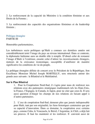 2. Le renforcement de la capacité du Ministère à la condition féminine et aux
Droits de la Femme ;

3. Le renforcement des capacités des organisations féminines et du leadership
féminin ;


Politique étrangère
PARTIE III

Honorables parlementaires,

Les turbulences socio politiques qu’Haïti a connues ces dernières années ont
considérablement terni l’image du pays au niveau international. Dans ce contexte,
la diplomatie haïtienne aura un double rôle à remplir. D’abord celui de restaurer
l’image d’Haïti à l’extérieur, ensuite celui d’attirer les investissements étrangers,
moteurs de la croissance économique, susceptible d’améliorer de manière
significative les conditions de vie du peuple.

La politique étrangère définie de concert avec le Président de la République, Son
Excellence Monsieur Michel Joseph MARTELLY, sera structurée autour des
grands axes suivants : le Bilatéral et le Multilatéral.

Sur le Plan Bilatéral
       1. Pour la Coopération Nord-Sud, il s’agira pour nous de renforcer nos
       relations avec des partenaires stratégiques traditionnels tels les Etats-Unis,
       la France, l’Espagne, le Canada, le Japon, pour ne citer que ceux-là. Il sera
       aussi question d’élargir les champs de nos relations en faisant appel à
       d’autres partenaires.

       2. L’axe de coopération Sud-Sud, demeure plus que jamais indispensable
       pour Haïti, tant par son originalité, les liens historiques centenaires que par
       sa capacité d’innovation. Dans ce domaine, la coopération avec certains
       pays, comme Cuba, le Venezuela, le Brésil, l’Argentine, le Chili, a déjà fait
       ses preuves. Il faut les maintenir et les renforcer. Il convient aussi de

                                     Page 43 of 49 
 