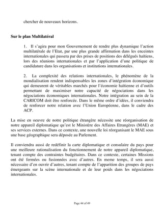 chercher de nouveaux horizons.


Sur le plan Multilatéral

       1. Il s’agira pour mon Gouvernement de rendre plus dynamique l’action
       multilatérale de l’Etat, par une plus grande affirmation dans les enceintes
       internationales qui passera par des prises de positions des délégués haïtiens,
       lors des réunions internationales et par l’application d’une politique de
       candidature dans les organisations et institutions internationales.

       2. La complexité des relations internationales, le phénomène de la
       mondialisation rendent indispensables les zones d’intégration économique
       qui demeurent de véritables marchés pour l’économie haïtienne et d’outils
       permettant de maximiser notre capacité de négociations dans les
       négociations économiques internationales. Notre intégration au sein de la
       CARICOM doit être renforcée. Dans le même ordre d’idées, il conviendra
       de renforcer notre relation avec l’Union Européenne, dans le cadre des
       ACP.

La mise en oeuvre de notre politique étrangère nécessite une réorganisation de
notre appareil diplomatique qu’est le Ministère des Affaires Etrangères (MAE) et
ses services externes. Dans ce contexte, une nouvelle loi réorganisant le MAE sous
une base géographique sera déposée au Parlement.

Il conviendra aussi de redéfinir la carte diplomatique et consulaire du pays pour
une meilleure rationalisation du fonctionnement de notre appareil diplomatique,
tenant compte des contraintes budgétaires. Dans ce contexte, certaines Missions
ont été fermées ou fusionnées avec d’autres. En meme temps, il sera aussi
nécessaire d’en ouvrir d’autres, tenant compte de l’apparition des groupes de pays
émergeants sur la scène internationale et de leur poids dans les négociations
internationales.




                                     Page 44 of 49 
 