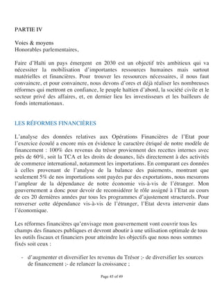 PARTIE IV

Voies & moyens
Honorables parlementaires,

Faire d’Haïti un pays émergent en 2030 est un objectif très ambitieux qui va
nécessiter la mobilisation d’importantes ressources humaines mais surtout
matérielles et financières. Pour trouver les ressources nécessaires, il nous faut
convaincre, et pour convaincre, nous devons d’ores et déjà réaliser les nombreuses
réformes qui mettront en confiance, le peuple haïtien d’abord, la société civile et le
secteur privé des affaires, et, en dernier lieu les investisseurs et les bailleurs de
fonds internationaux.


LES RÉFORMES FINANCIÈRES

L’analyse des données relatives aux Opérations Financières de l’Etat pour
l’exercice écoulé a encore mis en évidence le caractère étriqué de notre modèle de
financement : 100% des revenus du trésor proviennent des recettes internes avec
près de 60%, soit la TCA et les droits de douanes, liés directement à des activités
de commerce international, notamment les importations. En comparant ces données
à celles provenant de l’analyse de la balance des paiements, montrant que
seulement 5% de nos importations sont payées par des exportations, nous mesurons
l’ampleur de la dépendance de notre économie vis-à-vis de l’étranger. Mon
gouvernement a donc pour devoir de reconsidérer le rôle assigné à l’Etat au cours
de ces 20 dernières années par tous les programmes d’ajustement structurels. Pour
renverser cette dépendance vis-à-vis de l’étranger, l’Etat devra intervenir dans
l’économique.

Les réformes financières qu’envisage mon gouvernement vont couvrir tous les
champs des finances publiques et devront aboutir à une utilisation optimale de tous
les outils fiscaux et financiers pour atteindre les objectifs que nous nous sommes
fixés soit ceux :

  - d’augmenter et diversifier les revenus du Trésor ;- de diversifier les sources
    de financement ;- de relancer la croissance ;

                                      Page 45 of 49 
 