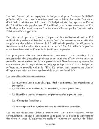 Les lois fiscales qui accompagnent le budget voté pour l’exercice 2011-2012
prévoient déjà la révision de certaines positions tarifaires, des droits d’accises et
d’autres droits de timbres et de licence. Ce budget autorise des dépenses de l’ordre
de 121 milliards de gourdes dont 36.8 milliards pour le fonctionnement et 80.4
milliards pour les investissements financés essentiellement par les fonds de l’Aide
Publique au Développement.

De cette enveloppe, nous pouvons compter sur la mobilisation d’environ 33.2
milliards de gourdes pour boucler l’exercice fiscal. Ces ressources seront affectées
au paiement des salaires à hauteur de 9.5 milliards de gourdes, des dépenses de
fonctionnement des subventions, respectivement de 5.2 et 2.9 milliards de gourdes
et des investissements de l’ordre de 14.0 milliards de gourdes.

Les principales réformes institutionnelles, notamment celles relatives à la
modernisation des entreprises publiques et du cadre des affaires seront mises en
route dès l’entrée en fonction de mon gouvernement. Nous lancerons également les
consultations pour la préparation d’un budget pour le prochain exercice, budget qui
reflètera notre nouvelle vision de l’Etat. De même, nous mettrons en chantier
d’importantes infrastructures, symbole de la reconstruction d’Haïti.

Les nouvelles réformes concerneront :

  - La modernisation du cadre physique, légal et administratif des organismes de
    perception ;
  - La poursuite de la révision de certains droits, taxes et procédures ;

  - La diversification des instruments de paiements des impôts et taxes ;

  - La réforme des franchises ;

  - La mise en place d’un système efficace de surveillance douanière.

Les mesures de réforme ci-dessus mentionnées, pour autant efficaces qu’elles
seront, resteront limitées à l’amélioration de la qualité et du niveau de la perception
des droits et taxes. L’augmentation réelle et soutenue des revenus du Trésor

                                      Page 46 of 49 
 