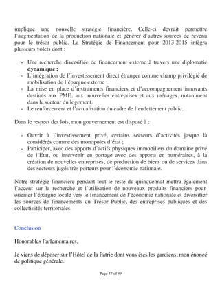 implique une nouvelle stratégie financière. Celle-ci devrait permettre
l’augmentation de la production nationale et générer d’autres sources de revenu
pour le trésor public. La Stratégie de Financement pour 2013-2015 intègra
plusieurs volets dont :

  - Une recherche diversifiée de financement externe à travers une diplomatie
    dynamique ;
  - L’intégration de l’investissement direct étranger comme champ privilégié de
    mobilisation de l’épargne externe ;
  - La mise en place d’instruments financiers et d’accompagnement innovants
    destinés aux PME, aux nouvelles entreprises et aux ménages, notamment
    dans le secteur du logement.
  - Le renforcement et l’actualisation du cadre de l’endettement public.

Dans le respect des lois, mon gouvernement est disposé à :

  - Ouvrir à l’investissement privé, certains secteurs d’activités jusque là
    considérés comme des monopoles d’état ;
  - Participer, avec des apports d’actifs physiques immobiliers du domaine privé
    de l’Etat, ou intervenir en portage avec des apports en numéraires, à la
    création de nouvelles entreprises, de production de biens ou de services dans
    des secteurs jugés très porteurs pour l’économie nationale.

Notre stratégie financière pendant tout le reste du quinquennat mettra également
l’accent sur la recherche et l’utilisation de nouveaux produits financiers pour
orienter l’épargne locale vers le financement de l’économie nationale et diversifier
les sources de financements du Trésor Public, des entreprises publiques et des
collectivités territoriales.


Conclusion

Honorables Parlementaires,

Je viens de déposer sur l’Hôtel de la Patrie dont vous êtes les gardiens, mon énoncé
de politique générale.

                                     Page 47 of 49 
 