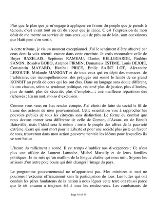Plus que le plan que je m’engage à appliquer en faveur du peuple que je prends à
témoin, c’est avant tout un cri du coeur que je lance. C’est l’expression de mon
désir de me mettre au service de tous ceux, qui de près ou de loin, sont convaincus
que Haïti peut s’en sortir.

A cette tribune, je vis un moment exceptionnel. J’ai le sentiment d’être observé par
ceux dont la voix retentit encore dans cette enceinte. Je crois reconnaître celle de
Boyer BAZELAIS, Septimus RAMEAU, Dantes BELLEGARDE, Pauléus
SANON, Rosalvo BOBO, Anténor FIRMIN, Dumarsais ESTIME, Louis DEJOIE,
Constantin MAYARD, Hanibal PRICE, Emile SAINT LOT, Alexandre
LEROUGE, Mirlande MANIGAT et de tous ceux qui en dépit des menaces, de
l’arbitraire, des incompréhensions, des préjugés ont sonné le lambi de ce grand
KONBIT au profit de ceux qui les ont élus. Dans un langage sans doute différent,
ils ont chacun, selon sa tendance politique, réclamé plus de justice, plus d’écoles,
plus de santé, plus de sécurité, plus d’emplois…; une meilleure répartition des
richesses ; En un mot, moins d’exclusion.

Comme vous vous en êtes rendus compte, J’ai choisi de faire du social le fil de
trame des actions de mon gouvernement. Cette orientation vise à rapprocher les
pouvoirs publics de tous les citoyens sans distinction. Le forme du combat que
nous devons mener sera différente de celle de Goman, d’Acaau, ou de Benoît
Batraville, mais l’idéal sera le même : sortir le peuple des affres de la pauvreté
extrême. Ceux qui sont mort pour la Liberté et pour une société plus juste en faveur
de tous, trouveront dans mon action gouvernementale les idéaux pour lesquelles ils
se sont battus.

L’heure du ralliement a sonné. Il est temps d’oublier nos divergences ; Ce n’est
plus une affaire de Laurent Lamothe, Michel Martelly et de leurs familles
politiques. Je ne suis qu’un maillon de la longue chaîne qui nous unit. Soyons les
artisans d’un autre pote boure qui doit changer l’image du pays.

Le programme gouvernemental ne m’appartient pas. Mes ministres et moi ne
pourrons l’exécuter efficacement sans la participation de tous. Les luttes qui ont
conduit les pères fondateurs de la nation à nous léguer cette terre ont réussi parce
que le tèt ansanm a toujours été à tous les rendez-vous. Les combattants de

                                     Page 48 of 49 
 