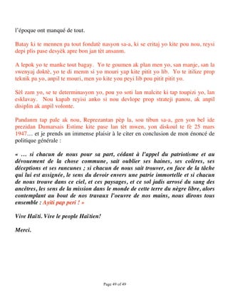 l’époque ont manqué de tout.

Batay ki te mennen pa tout fondatè nasyon sa-a, ki se eritaj yo kite pou nou, reysi
depi plis pase desyèk apre bon jan tèt ansanm.

A lepok yo te manke tout bagay. Yo te goumen ak plan men yo, san manje, san la
swenyaj doktè, yo te di menm si yo mouri yap kite pitit yo lib. Yo te itilize prop
teknik pa yo, anpil te mouri, men yo kite you peyi lib pou pitit pitit yo.

Sèl zam yo, se te determinasyon yo, pou yo soti lan malcite ki tap toupizi yo, lan
esklavay. Nou kapab reyisi anko si nou devlope prop strateji panou, ak anpil
disiplin ak anpil volonte.

Pandanm tap pale ak nou, Reprezantan pèp la, sou tibun sa-a, gen yon bel ide
prezidan Dumarsais Estime kite pase lan tèt mwen, yon diskoul te fè 25 mars
1947… et je prends un immense plaisir à le citer en conclusion de mon énoncé de
politique générale :

« … si chacun de nous pour sa part, cédant à l’appel du patriotisme et au
dévouement de la chose commune, sait oublier ses haines, ses colères, ses
déceptions et ses rancunes ; si chacun de nous sait trouver, en face de la tâche
qui lui est assignée, le sens du devoir envers une patrie immortelle et si chacun
de nous trouve dans ce ciel, et ces paysages, et ce sol jadis arrosé du sang des
ancêtres, les sens de la mission dans le monde de cette terre du nègre libre, alors
contemplant au bout de nos travaux l’oeuvre de nos mains, nous dirons tous
ensemble : Ayiti pap peri ! »

Vive Haïti. Vive le people Haïtien!

Merci.



 




                                      Page 49 of 49 
 