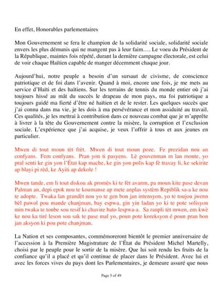 En effet, Honorables parlementaires

Mon Gouvernement se fera le champion de la solidarité sociale, solidarité sociale
envers les plus démunis qui ne mangent pas à leur faim…. Le voeu du Président de
la République, maintes fois répété, durant la dernière campagne électorale, est celui
de voir chaque Haïtien capable de manger décemment chaque jour.

Aujourd’hui, notre peuple a besoin d’un sursaut de civisme, de conscience
patriotique et de foi dans l’avenir. Quand à moi, encore une fois, je me mets au
service d’Haïti et des haïtiens. Sur les terrains de tennis du monde entier où j’ai
toujours hissé au mât du succès le drapeau de mon pays, ma foi patriotique a
toujours guidé ma fierté d’être né haïtien et de le rester. Les quelques succès que
j’ai connu dans ma vie, je les dois à ma persévérance et mon assiduité au travail.
Ces qualités, je les mettrai à contribution dans ce nouveau combat que je m’apprête
à livrer à la tête du Gouvernement contre la misère, la corruption et l’exclusion
sociale. L’expérience que j’ai acquise, je veux l’offrir à tous et aux jeunes en
particulier.

Mwen di tout moun tèt frèt. Mwen di tout moun poze. Fe prezidan nou an
confyans. Fem confyans. Pran yon ti pasyens. Lè gouvenman m lan monte, yo
pral senti ke gin yon l’État kap mache, ke gin yon polis kap fè travay li, ke sekirite
ap blayi pi rèd, ke Ayiti ap dekole !

Mwen tande, em li tout diskou ak promès ki te fèt avanm, pa moun kite pase devan
Palman an, depi epok nou te koumanse ap mete anplas systèm Repiblik sa-a ke nou
te adopte. Twaka lan grandèt nou yo te gen bon jan intensyon, yo te toujou jwenn
bèl pawol pou mande chanjman, bay espwa, gin yin ladan yo ki te pote solisyon
min twaka te tonbe sou resif ki chavire bato lespwa-a. Sa ranpli tèt mwen, em kwè
ke nou ka tiré leson sou sak te pase mal yo, poun pote koreksyon é poun pran bon
jan aksyon ki pou pote chanjman.

La Nation et ses composantes, commémoreront bientôt le premier anniversaire de
l’accession à la Première Magistrature de l’État du Président Michel Martelly,
choisi par le peuple pour le sortir de la misère. Que lui soit rendu les fruits de la
confiance qu’il a placé et qu’il continue de placer dans le Président. Avec lui et
avec les forces vives du pays dont les Parlementaires, je demeure assuré que nous

                                      Page 5 of 49 
 