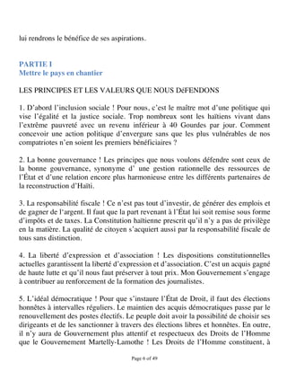 lui rendrons le bénéfice de ses aspirations.


PARTIE I
Mettre le pays en chantier

LES PRINCIPES ET LES VALEURS QUE NOUS DéFENDONS

1. D’abord l’inclusion sociale ! Pour nous, c’est le maître mot d’une politique qui
vise l’égalité et la justice sociale. Trop nombreux sont les haïtiens vivant dans
l’extrême pauvreté avec un revenu inférieur à 40 Gourdes par jour. Comment
concevoir une action politique d’envergure sans que les plus vulnérables de nos
compatriotes n’en soient les premiers bénéficiaires ?

2. La bonne gouvernance ! Les principes que nous voulons défendre sont ceux de
la bonne gouvernance, synonyme d’ une gestion rationnelle des ressources de
l’État et d’une relation encore plus harmonieuse entre les différents partenaires de
la reconstruction d’Haïti.

3. La responsabilité fiscale ! Ce n’est pas tout d’investir, de générer des emplois et
de gagner de l‘argent. Il faut que la part revenant à l’État lui soit remise sous forme
d’impôts et de taxes. La Constitution haïtienne prescrit qu’il n’y a pas de privilège
en la matière. La qualité de citoyen s’acquiert aussi par la responsabilité fiscale de
tous sans distinction.

4. La liberté d’expression et d’association ! Les dispositions constitutionnelles
actuelles garantissent la liberté d’expression et d’association. C’est un acquis gagné
de haute lutte et qu’il nous faut préserver à tout prix. Mon Gouvernement s’engage
à contribuer au renforcement de la formation des journalistes.

5. L’idéal démocratique ! Pour que s’instaure l’État de Droit, il faut des élections
honnêtes à intervalles réguliers. Le maintien des acquis démocratiques passe par le
renouvellement des postes électifs. Le peuple doit avoir la possibilité de choisir ses
dirigeants et de les sanctionner à travers des élections libres et honnêtes. En outre,
il n’y aura de Gouvernement plus attentif et respectueux des Droits de l’Homme
que le Gouvernement Martelly-Lamothe ! Les Droits de l’Homme constituent, à

                                       Page 6 of 49 
 