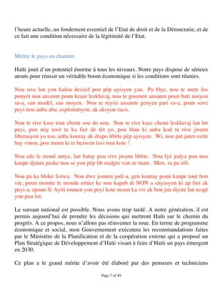 l’heure actuelle, un fondement essentiel de l’Etat de droit et de la Démocratie, et de
ce fait une condition nécessaire de la légitimité de l’Etat.


Mettre le pays en chantier

Haïti jouit d’un potentiel énorme à tous les niveaux. Notre pays dispose de sérieux
atouts pour réussir un véritable boom économique si les conditions sont réunies.

Nou rive lan yon kafou desizif pou pèp ayisyen yan. Pa blye, nou te mete fos
ponyèt nou ansanm poun kraze lesklavaj, nou te goumen ansanm poun bati nasyon
sa-a, san modèl, san moyen. Nou te reyisi ansanm genyen pari sa-a, poun sove
peyi nou anba abu, esploitatiyon, ak aksyon racis.

Nou te rive kase tout chenn sou do nou. Nou te rive kase chenn lesklavaj lan lot
peyi, pou nèg nwè te ka fier de tèt yo, pou blan ki anba kod te rive jwenn
liberasyon yo tou, anba kouray ak drapo libète pèp ayisyen. Wi, nou pat janm ezite
bay vinou, pou moun ki te bezwen lavi tout kote !

Nou ede le mond antye, lan batay pou rive jwenn libète. Nou fyè jodya pou nou
kanpe djanm paske nou se yon pèp lib malgre van ze mare. Men, sa pa sifi.

Nou pa ka bloke listwa. Nou dwe jounen jodi-a, gen kouray poun kanpe tout bon
vre, poun montre le monde entier ke nou kapab di NON a sityasyon ki ap fini ak
peyi-a, epoun fè Ayiti tounen yon peyi kote moun ka viv ak bon jan diyite lan respè
yon pou lot.

Le sursaut national est possible. Nous avons trop tardé. A notre génération, il est
permis aujourd’hui de prendre les décisions qui mettront Haïti sur le chemin du
progrès. A ce propos, nous n’allons pas réinventer la roue. En terme de programme
économique et social, mon Gouvernement exécutera les recommandations faites
par le Ministère de la Planification et de la coopération externe qui a proposé un
Plan Stratégique de Développement d’Haïti visant à faire d’Haïti un pays émergent
en 2030.

Ce plan a le grand mérite d’avoir été élaboré par des penseurs et techniciens

                                      Page 7 of 49 
 