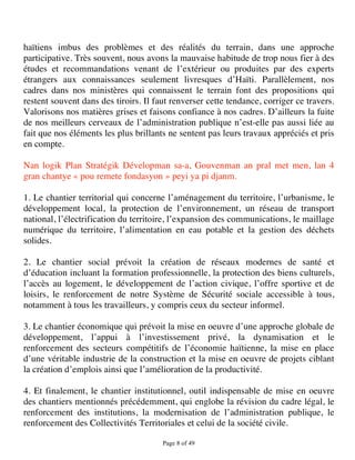 haïtiens imbus des problèmes et des réalités du terrain, dans une approche
participative. Très souvent, nous avons la mauvaise habitude de trop nous fier à des
études et recommandations venant de l’extérieur ou produites par des experts
étrangers aux connaissances seulement livresques d’Haïti. Parallèlement, nos
cadres dans nos ministères qui connaissent le terrain font des propositions qui
restent souvent dans des tiroirs. Il faut renverser cette tendance, corriger ce travers.
Valorisons nos matières grises et faisons confiance à nos cadres. D’ailleurs la fuite
de nos meilleurs cerveaux de l’administration publique n’est-elle pas aussi liée au
fait que nos éléments les plus brillants ne sentent pas leurs travaux appréciés et pris
en compte.

Nan logik Plan Stratégik Dévelopman sa-a, Gouvenman an pral met men, lan 4
gran chantye « pou remete fondasyon » peyi ya pi djanm.

1. Le chantier territorial qui concerne l’aménagement du territoire, l’urbanisme, le
développement local, la protection de l’environnement, un réseau de transport
national, l’électrification du territoire, l’expansion des communications, le maillage
numérique du territoire, l’alimentation en eau potable et la gestion des déchets
solides.

2. Le chantier social prévoit la création de réseaux modernes de santé et
d’éducation incluant la formation professionnelle, la protection des biens culturels,
l’accès au logement, le développement de l’action civique, l’offre sportive et de
loisirs, le renforcement de notre Système de Sécurité sociale accessible à tous,
notamment à tous les travailleurs, y compris ceux du secteur informel.

3. Le chantier économique qui prévoit la mise en oeuvre d’une approche globale de
développement, l’appui à l’investissement privé, la dynamisation et le
renforcement des secteurs compétitifs de l’économie haïtienne, la mise en place
d’une véritable industrie de la construction et la mise en oeuvre de projets ciblant
la création d’emplois ainsi que l’amélioration de la productivité.

4. Et finalement, le chantier institutionnel, outil indispensable de mise en oeuvre
des chantiers mentionnés précédemment, qui englobe la révision du cadre légal, le
renforcement des institutions, la modernisation de l’administration publique, le
renforcement des Collectivités Territoriales et celui de la société civile.

                                       Page 8 of 49 
 