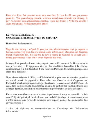 Poun rive fè sa, fok nou tout mete men, nou dwe fèl, nou ka fèl, nou gen resous
poun fèl. Yon grenn bagay poun fè, se trouse manch nou epi mete nou otravay, fè
peyi ya tounen yon kokennchenn chantye. Nou mèt kwèm : Ayiti pral dekole !
Ayiti pral chanje. Ayiti gen poul bèl anko !



La réforme institutionnelle :
UN Gouvernement AU SERVICE DU CITOYEN

Honorables Parlementaires,

Map di nou kichoy : m’pral fè yon jan pou administrasyon peyi ya reponn a
bezwen popilasyon wan. Sa pral mande anpil refom, anpil chanjman jan Prezidan
Mateli swetel tout tan. Se sak pral fè peyi-a mache pi byen lan sa yo rele yon «
bonne gouvernance » nan tout 4 kwen Repiblik nou wan.

Je veux donc prendre devant cette auguste assemblée, au nom du Gouvernement
que je vais diriger, l’engagement de créer les conditions favorables à la réforme
administrative et à l’instauration d’une Fonction Publique de carrière, protégée des
aléas de la politique.

Nous allons redonner à l’État, via l’Administration publique, sa vocation première
qui est de servir la population. Pour cela, mon Gouvernement s’appuiera sur
l’apport des technologies pour appuyer la réforme (Internet, courriel, téléphone…),
ceci, dans la plus grande transparence quant à la gestion par l’administration des
données détenues, notamment les informations personnelles ou confidentielles.

En ce sens, mon Gouvernement invitera le parlement à voter un ensemble de lois
dont l’objectif principal est de donner une validité juridique à la communication
d’informations sous forme de messages sans support papier. Les principales lois
envisagées sont :

1. La Loi régissant les communications et l’archivage de l’information
informatisée.

                                     Page 9 of 49 
 