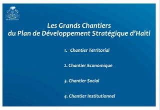 Les	
  Grands	
  Chantiers	
  	
  
du	
  Plan	
  de	
  Développement	
  Stratégique	
  d’Haïti	
  

                        1.  Chantier	
  Territorial	
  


                        2.	
  Chantier	
  Economique	
  
                        	
  
                        3.	
  Chantier	
  Social	
  
                        	
  
                        4.	
  Chantier	
  Institutionnel	
  
 