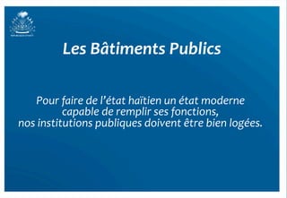 Les	
  Bâtiments	
  Publics	
  

     Pour	
  faire	
  de	
  l’état	
  haïtien	
  un	
  état	
  moderne	
  
                                                                      	
  
             capable	
  de	
  remplir	
  ses	
  fonctions,	
     	
  
nos	
  institutions	
  publiques	
  doivent	
  être	
  bien	
  logées.	
   	
  




                                                                                  14	
  
 