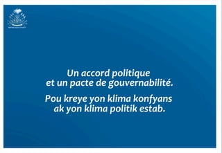 Un	
  accord	
  politique	
  
                                   	
  
et	
  un	
  pacte	
  de	
  gouvernabilité.
                                         	
  
Pou	
  kreye	
  yon	
  klima	
  konfyans	
   	
  
  ak	
  yon	
  klima	
  politik	
  estab.
                                        	
  
 
