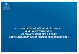 «	
  …	
  ma	
  détermination	
  est	
  de	
  donner	
   	
  
                      à	
  la	
  Police	
  Nationale,	
  
                                                       	
  
               les	
  moyens	
  dont	
  elle	
  a	
  besoin 	
  
pour	
  s’acquitter	
  de	
  ses	
  lourdes	
  responsabilités	
  »   	
  




                                                                             22	
  
 