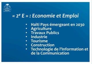«	
  2e	
  E	
  »	
  :	
  Economie	
  et	
  Emploi	
  
          •    Haïti	
  Pays	
  émergeant	
  en	
  2030	
  
          •    Agriculture	
  
          •    Travaux	
  Publics	
  
          •    Industrie	
  
          •    Tourisme	
  
          •    Construction	
  
          •    Technologie	
  de	
  l’Information	
  et	
  
               de	
  la	
  Communication	
  
                                                          28	
  
 