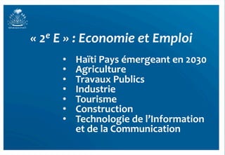 «	
  2e	
  E	
  »	
  :	
  Economie	
  et	
  Emploi	
  
          •    Haïti	
  Pays	
  émergeant	
  en	
  2030	
  
          •    Agriculture	
  
          •    Travaux	
  Publics	
  
          •    Industrie	
  
          •    Tourisme	
  
          •    Construction	
  
          •    Technologie	
  de	
  l’Information	
  	
  
               et	
  de	
  la	
  Communication	
  
                                                              38	
  
 
