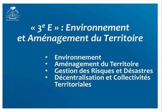 «	
  3e	
  E	
  »	
  :	
  Environnement	
  	
  
et	
  Aménagement	
  du	
  Territoire	
  	
  
           •    Environnement	
  
           •    Aménagement	
  du	
  Territoire	
  
           •    Gestion	
  des	
  Risques	
  et	
  Désastres	
  
           •    Décentralisation	
  et	
  Collectivités	
  
                Territoriales	
  


                                                                   39	
  
 