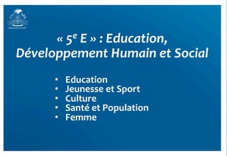«	
  5e	
  E	
  »	
  :	
  Education,	
  	
  
Développement	
  Humain	
  et	
  Social	
  
         •    Education	
  
         •    Jeunesse	
  et	
  Sport	
  
         •    Culture	
  
         •    Santé	
  et	
  Population	
  
         •    Femme	
  


                                                     45	
  
 