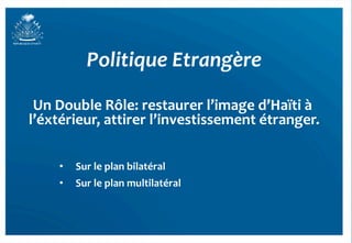 Politique	
  Etrangère	
  

 Un	
  Double	
  Rôle:	
  restaurer	
  l’image	
  d’Haïti	
  à	
  
l’éxtérieur,	
  attirer	
  l’investissement	
  étranger.           	
  
       	
  
       •      Sur	
  le	
  plan	
  bilatéral	
  
       •      Sur	
  le	
  plan	
  multilatéral	
  



                                                                          53	
  
 