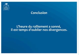 Conclusion	
  


        L’heure	
  du	
  ralliement	
  a	
  sonné,	
  
                                                  	
  
il	
  est	
  temps	
  d’oublier	
  nos	
  divergences. 	
  




                                                              55	
  
 