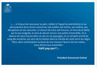 «	
  …	
  si	
  chacun	
  de	
  nous	
  pour	
  sa	
  part,	
  cédant	
  à	
  l’appel	
  du	
  patriotisme	
  et	
  au	
  
   dévouement	
  de	
  la	
  chose	
  commune,	
  sait	
  oublier	
  ses	
  haines,	
  ses	
  colères,	
  ses	
  
déceptions	
  et	
  ses	
  rancunes	
  ;	
  si	
  chacun	
  de	
  nous	
  sait	
  trouver,	
  en	
  face	
  de	
  la	
  tâche	
  
    qui	
  lui	
  est	
  assignée,	
  le	
  sens	
  du	
  devoir	
  envers	
  une	
  patrie	
  immortelle	
  ;	
  et	
  si	
  
  chacun	
  de	
  nous	
  trouve	
  dans	
  ce	
  ciel,	
  et	
  ces	
  paysages,	
  et	
  ce	
  sol	
  jadis	
  arrosé	
  du	
  
sang	
  des	
  ancêtres,	
  les	
  sens	
  de	
  la	
  mission	
  dans	
  le	
  monde	
  de	
  cette	
  terre	
  du	
  nègre	
  
       libre,	
  alors	
  contemplant	
  au	
  bout	
  de	
  nos	
  travaux	
  l’œuvre	
  de	
  nos	
  mains,	
  	
  
                                          nous	
  dirons	
  tous	
  ensemble	
  :	
  	
  
                                                Haïti	
  pap	
  peri	
  !	
  »	
  	
  	
  
	
  
                      	
   	
           	
            	
            	
  	
  	
  	
  	
  	
  	
  	
  	
  Président	
  Dumarsais	
  Estimé	
  
 
