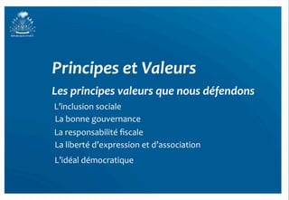 Principes	
  et	
  Valeurs	
  
Les	
  principes	
  valeurs	
  que	
  nous	
  défendons	
  
L’inclusion	
  sociale	
  
La	
  bonne	
  gouvernance	
  
                                                           	
  
La	
  responsabilité	
  ﬁscale	
  
La	
  liberté	
  d’expression	
  et	
  d’association	
  
                                                           	
  
L’idéal	
  démocratique	
  
 