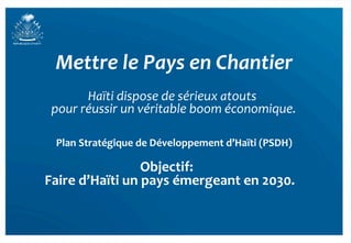 Mettre	
  le	
  Pays	
  en	
  Chantier	
  
          Haïti	
  dispose	
  de	
  sérieux	
  atouts	
  
                                                     	
  
 pour	
  réussir	
  un	
  véritable	
  boom	
  économique.	
  

  Plan	
  Stratégique	
  de	
  Développement	
  d’Haïti	
  (PSDH)
                                                                	
  

                         Objectif:	
  	
  
Faire	
  d’Haïti	
  un	
  pays	
  émergeant	
  en	
  2030.
                                                         	
  
 