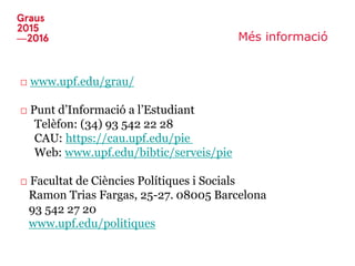 Més informació
□ www.upf.edu/grau/
□ Punt d’Informació a l’Estudiant
Telèfon: (34) 93 542 22 28
CAU: https://cau.upf.edu/pie
Web: www.upf.edu/bibtic/serveis/pie
□ Facultat de Ciències Polítiques i Socials
Ramon Trias Fargas, 25-27. 08005 Barcelona
93 542 27 20
www.upf.edu/politiques
 