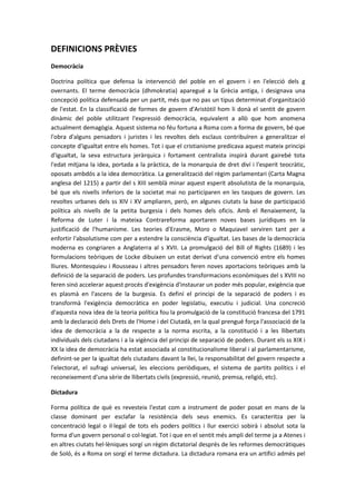 DEFINICIONS PRÈVIES
Democràcia
Doctrina política que defensa la intervenció del poble en el govern i en l'elecció dels g
overnants. El terme democràcia (dhmokratia) aparegué a la Grècia antiga, i designava una
concepció política defensada per un partit, més que no pas un tipus determinat d'organització
de l'estat. En la classificació de formes de govern d'Aristòtil hom li donà el sentit de govern
dinàmic del poble utilitzant l'expressió democràcia, equivalent a allò que hom anomena
actualment demagògia. Aquest sistema no féu fortuna a Roma com a forma de govern, bé que
l'obra d'alguns pensadors i juristes i les revoltes dels esclaus contribuïren a generalitzar el
concepte d'igualtat entre els homes. Tot i que el cristianisme predicava aquest mateix principi
d'igualtat, la seva estructura jeràrquica i fortament centralista inspirà durant gairebé tota
l'edat mitjana la idea, portada a la pràctica, de la monarquia de dret diví i l'esperit teocràtic,
oposats ambdós a la idea democràtica. La generalització del règim parlamentari (Carta Magna
anglesa del 1215) a partir del s XIII semblà minar aquest esperit absolutista de la monarquia,
bé que els nivells inferiors de la societat mai no participaren en les tasques de govern. Les
revoltes urbanes dels ss XIV i XV ampliaren, però, en algunes ciutats la base de participació
política als nivells de la petita burgesia i dels homes dels oficis. Amb el Renaixement, la
Reforma de Luter i la mateixa Contrareforma aportaren noves bases jurídiques en la
justificació de l'humanisme. Les teories d'Erasme, Moro o Maquiavel serviren tant per a
enfortir l'absolutisme com per a estendre la consciència d'igualtat. Les bases de la democràcia
moderna es congriaren a Anglaterra al s XVII. La promulgació del Bill of Rights (1689) i les
formulacions teòriques de Locke dibuixen un estat derivat d'una convenció entre els homes
lliures. Montesquieu i Rousseau i altres pensadors feren noves aportacions teòriques amb la
definició de la separació de poders. Les profundes transformacions econòmiques del s XVIII no
feren sinó accelerar aquest procés d'exigència d'instaurar un poder més popular, exigència que
es plasmà en l'ascens de la burgesia. Es definí el principi de la separació de poders i es
transformà l'exigència democràtica en poder legislatiu, executiu i judicial. Una concreció
d'aquesta nova idea de la teoria política fou la promulgació de la constitució francesa del 1791
amb la declaració dels Drets de l'Home i del Ciutadà, en la qual prengué força l'associació de la
idea de democràcia a la de respecte a la norma escrita, a la constitució i a les llibertats
individuals dels ciutadans i a la vigència del principi de separació de poders. Durant els ss XIX i
XX la idea de democràcia ha estat associada al constitucionalisme liberal i al parlamentarisme,
definint-se per la igualtat dels ciutadans davant la llei, la responsabilitat del govern respecte a
l'electorat, el sufragi universal, les eleccions periòdiques, el sistema de partits polítics i el
reconeixement d'una sèrie de llibertats civils (expressió, reunió, premsa, religió, etc).
Dictadura
Forma política de què es revesteix l'estat com a instrument de poder posat en mans de la
classe dominant per esclafar la resistència dels seus enemics. Es caracteritza per la
concentració legal o il·legal de tots els poders polítics i llur exercici sobirà i absolut sota la
forma d'un govern personal o col·legiat. Tot i que en el sentit més ampli del terme ja a Atenes i
en altres ciutats hel·lèniques sorgí un règim dictatorial després de les reformes democràtiques
de Soló, és a Roma on sorgí el terme dictadura. La dictadura romana era un artifici admès pel
 