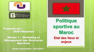 Politique
sportive au
Maroc
Etat des lieux et
enjeux
Présenté par :
JAIDI Mohamed
Master 1 : Marketing et
Management des Structures
Sportives
Année universitaire : 2016/2017
 