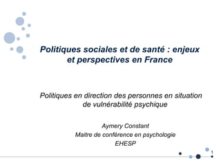 Politiques sociales et de santé : enjeux
et perspectives en France
Politiques en direction des personnes en situation
de vulnérabilité psychique
1
Aymery Constant
Maitre de conférence en psychologie
EHESP
 
