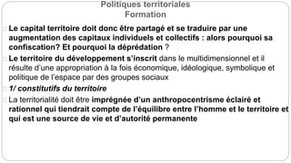 Politiques territoriales
Formation
Le capital territoire doit donc être partagé et se traduire par une
augmentation des capitaux individuels et collectifs : alors pourquoi sa
confiscation? Et pourquoi la déprédation ?
Le territoire du développement s’inscrit dans le multidimensionnel et il
résulte d’une appropriation à la fois économique, idéologique, symbolique et
politique de l’espace par des groupes sociaux
1/ constitutifs du territoire
La territorialité doit être imprégnée d’un anthropocentrisme éclairé et
rationnel qui tiendrait compte de l’équilibre entre l’homme et le territoire et
qui est une source de vie et d’autorité permanente
 