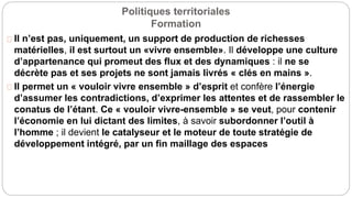 Politiques territoriales
Formation
Il n’est pas, uniquement, un support de production de richesses
matérielles, il est surtout un «vivre ensemble». Il développe une culture
d’appartenance qui promeut des flux et des dynamiques : il ne se
décrète pas et ses projets ne sont jamais livrés « clés en mains ».
Il permet un « vouloir vivre ensemble » d’esprit et confère l’énergie
d’assumer les contradictions, d’exprimer les attentes et de rassembler le
conatus de l’étant. Ce « vouloir vivre-ensemble » se veut, pour contenir
l’économie en lui dictant des limites, à savoir subordonner l’outil à
l’homme ; il devient le catalyseur et le moteur de toute stratégie de
développement intégré, par un fin maillage des espaces
 