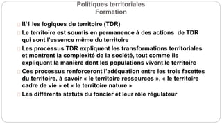 Politiques territoriales
Formation
II/1 les logiques du territoire (TDR)
Le territoire est soumis en permanence à des actions de TDR
qui sont l’essence même du territoire
Les processus TDR expliquent les transformations territoriales
et montrent la complexité de la société, tout comme ils
expliquent la manière dont les populations vivent le territoire
Ces processus renforceront l’adéquation entre les trois facettes
du territoire, à savoir « le territoire ressources », « le territoire
cadre de vie » et « le territoire nature »
Les différents statuts du foncier et leur rôle régulateur
 