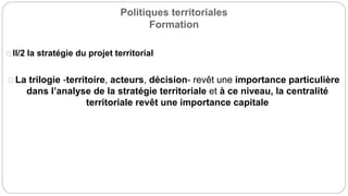 Politiques territoriales
Formation
II/2 la stratégie du projet territorial
La trilogie -territoire, acteurs, décision- revêt une importance particulière
dans l’analyse de la stratégie territoriale et à ce niveau, la centralité
territoriale revêt une importance capitale
 