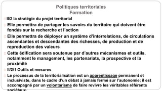 Politiques territoriales
Formation
II/2 la stratégie du projet territorial
Elle permettra de partager les savoirs du territoire qui doivent être
fondés sur la recherche et l’action
Elle permettra de déployer un système d’interrelations, de circulations
ascendantes et descendantes des richesses, de production et de
reproduction des valeurs
Cette édification sera soutenue par d’autres mécanismes et outils,
notamment le management, les partenariats, la prospective et la
proximité
II/2/1 Outils et mesures
Le processus de la territorialisation est un apprentissage permanent et
inclusiviste, dans le cadre d’un débat à jamais fermé sur l’autonomie; il est
accompagné par un volontarisme de faire revivre les véritables référents
 