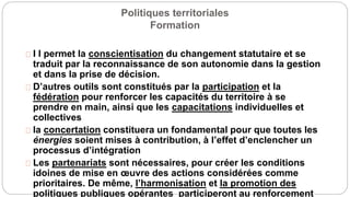 Politiques territoriales
Formation
I l permet la conscientisation du changement statutaire et se
traduit par la reconnaissance de son autonomie dans la gestion
et dans la prise de décision.
D’autres outils sont constitués par la participation et la
fédération pour renforcer les capacités du territoire à se
prendre en main, ainsi que les capacitations individuelles et
collectives
la concertation constituera un fondamental pour que toutes les
énergies soient mises à contribution, à l’effet d’enclencher un
processus d’intégration
Les partenariats sont nécessaires, pour créer les conditions
idoines de mise en œuvre des actions considérées comme
prioritaires. De même, l’harmonisation et la promotion des
politiques publiques opérantes participeront au renforcement
 