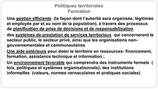 Politiques territoriales
Formation
Une gestion efficiente (la façon dont l’autorité sera organisée, légitimée
et employée par et au nom de la population), à travers des processus
de planification de prise de décisions et de responsabilisation
des systèmes de prestation de services territoriaux qui concerneront le
secteur public, le secteur privé, ainsi que les organisations non-
gouvernementales et communautaires
Une aide extérieure pour doter le territoire en ressources: financement,
formation, assistance technique et information ;
Un environnement favorable qui comprendra des instruments formels (
lois, politiques et systèmes organisationnels); des institutions
informelles (valeurs, normes vernaculaires et pratiques sociales)
 