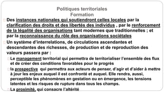 Politiques territoriales
Formation
Des instances nationales qui soutiendront celles locales par la
clarification des droits et des libertés des individus , par le renforcement
de la légalité des organisations tant modernes que traditionnelles ; et
par la reconnaissance du rôle des organisations sociétales
Un système d’interrelations, de circulations ascendantes et
descendantes des richesses, de production et de reproduction des
valeurs passera par :
Le management territorial qui permettra de territorialiser l’ensemble des flux
et de créer des conditions favorables pour le progrès
la prospective qui permettra aux acteurs de penser, d’agir et d’aider à mettre
à jour les enjeux auquel il est confronté et auquel. Elle rendra, aussi,
perceptible les phénomènes en gestation ou en émergence, les tensions
latentes et les risques de rupture dans tous les champs.
La proximité, qui consacre l’altérité
 