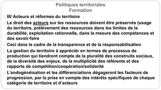 Politiques territoriales
Formation
III/ Acteurs et réformes du territoire
Le droit des acteurs sur les ressources doivent être préservés (usage
du territoire, prélèvement des ressources dans les limites de la
durabilité, exploitation rationnelle, dans la mesure des compétences et
des savoir-faire
Ceci dans le cadre de la transparence et de la responsabilisation
La gestion du territoire à appréciér en termes de processus de
production qui tiendront compte de la pluralité des construits sociaux,
de la diversité des enjeux, de la multiplicité des référents et des
rapports de compétition/coopération/solidarité
L’endogénéisation et les différenciations dégageront les facteurs de
progression, par la prise en compte des intérêts spécifiques de chaque
catégorie de territoire et d’acteurs
 