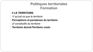 Politiques territoriales
Formation
I/ LE TERRITOIRE
1/ qu’est ce que le territoire
Perceptions et paradoxes du territoire
2/ constitutifs du territoire
Territoire donné/Territoire voulu
 