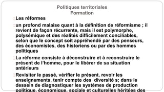 Politiques territoriales
Formation
Les réformes
un profond malaise quant à la définition de réformisme ; il
revient de façon récurrente, mais il est polymorphe,
polysémique et des réalités difficilement conciliables,
selon que le concept soit appréhendé par des penseurs,
des économistes, des historiens ou par des hommes
politiques
La réforme consiste à déconstruire et à reconstruire le
présent de l’homme, pour le libérer de sa situation
antérieurs
Revisiter le passé, vérifier le présent, revoir les
enseignements, tenir compte des diversité s; dans le
dessein de diagnostiquer les systèmes de production
politique, économique, sociale et culturelles héritées des
 